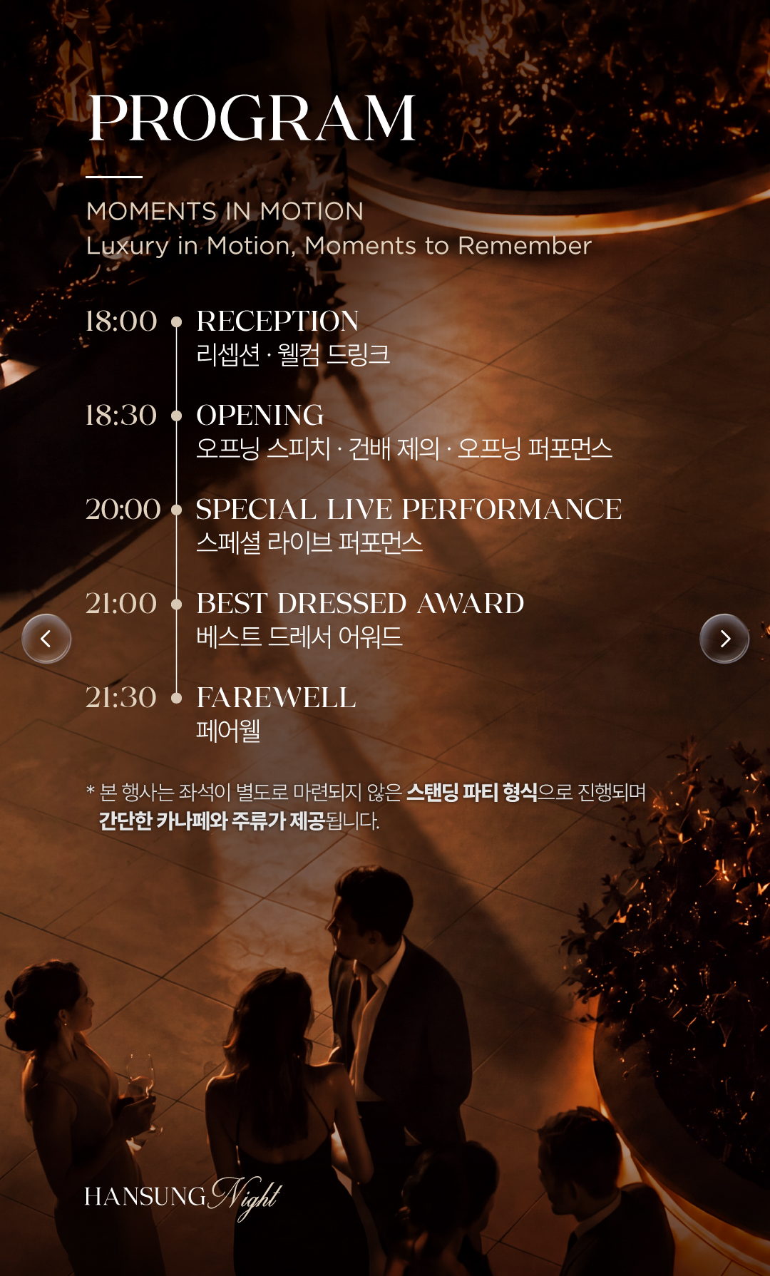 PROGRAM. MOMENTS IN MOTION. 리셉션과 웰컴 드링크, 오프닝과 건배 제의, 스페셜 라이브 퍼포먼스, 베스트 드레서 어워드, 페어웰. 본 행사는 별도 좌석 없는 스탠딩 파티로 간단한 카나페와 주류가 제공됩니다.